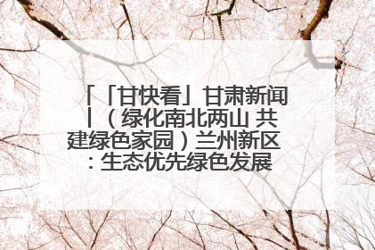 「甘快看」甘肃新闻丨（绿化南北两山 共建绿色家园）兰州新区：生态优先绿色发展 打造生态环保示范区