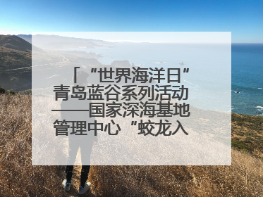 “世界海洋日”青岛蓝谷系列活动——国家深海基地管理中心“蛟龙入海 逐梦深蓝”主题开放日活动成功举办