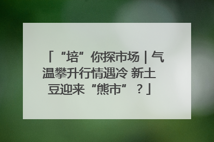 “培”你探市场｜气温攀升行情遇冷 新土豆迎来“熊市”？