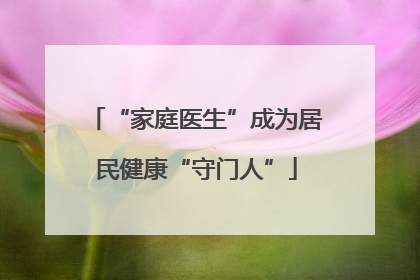 “家庭医生”成为居民健康“守门人”