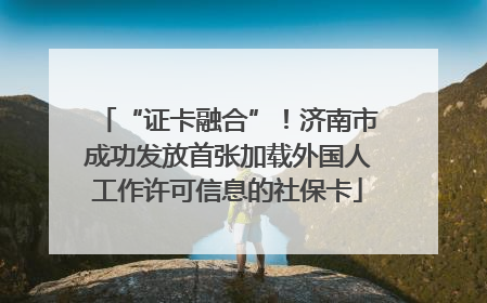 “证卡融合”！济南市成功发放首张加载外国人工作许可信息的社保卡