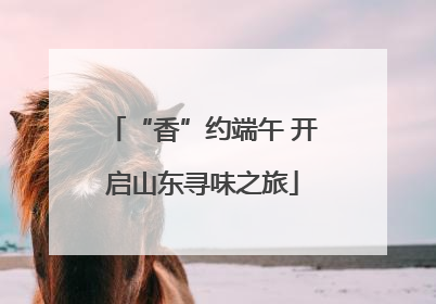 “香”约端午 开启山东寻味之旅
