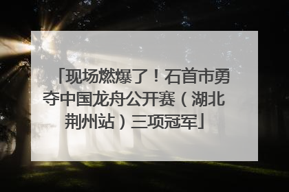 现场燃爆了！石首市勇夺中国龙舟公开赛（湖北荆州站）三项冠军