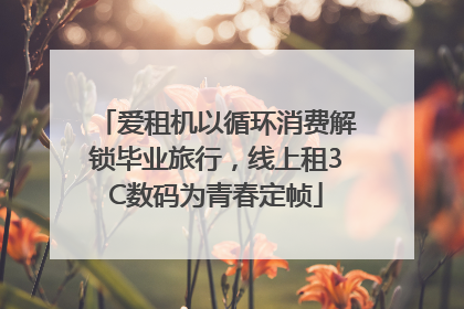 爱租机以循环消费解锁毕业旅行，线上租3C数码为青春定帧