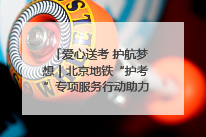 爱心送考 护航梦想｜北京地铁“护考”专项服务行动助力考生无忧赴考