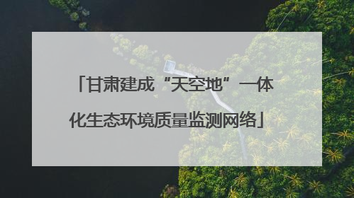 甘肃建成“天空地”一体化生态环境质量监测网络