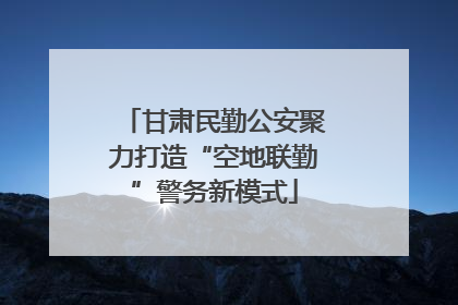 甘肃民勤公安聚力打造“空地联勤”警务新模式