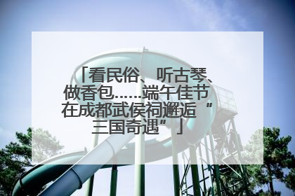 看民俗、听古琴、做香包……端午佳节在成都武侯祠邂逅“三国奇遇”