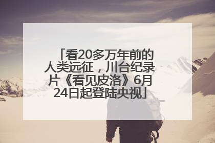 看20多万年前的人类远征，川台纪录片《看见皮洛》6月24日起登陆央视