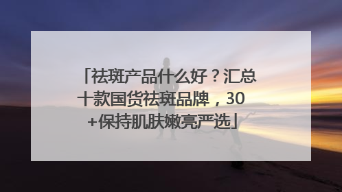 祛斑产品什么好？汇总十款国货祛斑品牌，30+保持肌肤嫩亮严选
