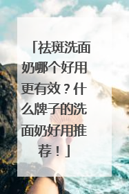 祛斑洗面奶哪个好用更有效？什么牌子的洗面奶好用推荐！