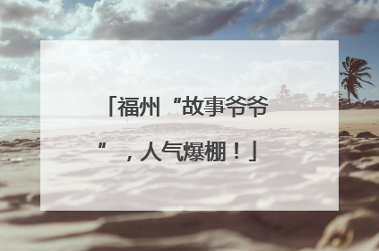 福州“故事爷爷”，人气爆棚！