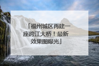 福州城区再建一座跨江大桥！最新效果图曝光