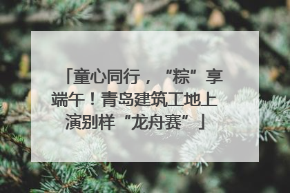 童心同行，“粽”享端午！青岛建筑工地上演别样“龙舟赛”
