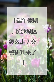 端午假期，长沙城区怎么走？交警研判来了