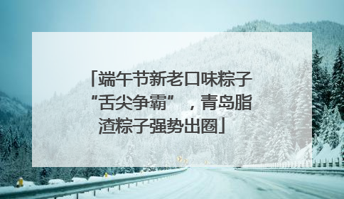 端午节新老口味粽子“舌尖争霸”，青岛脂渣粽子强势出圈