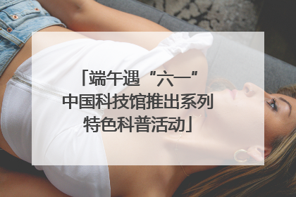 端午遇“六一” 中国科技馆推出系列特色科普活动