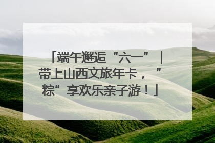 端午邂逅“六一”｜带上山西文旅年卡，“粽”享欢乐亲子游！