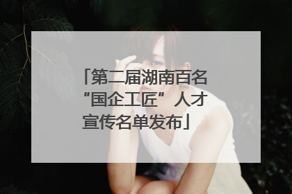第二届湖南百名“国企工匠”人才宣传名单发布
