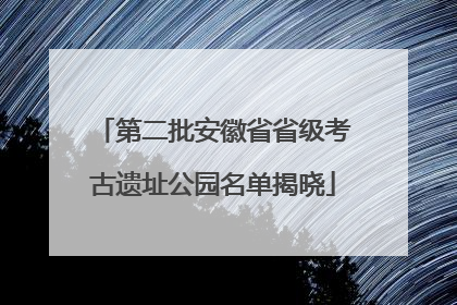 第二批安徽省省级考古遗址公园名单揭晓