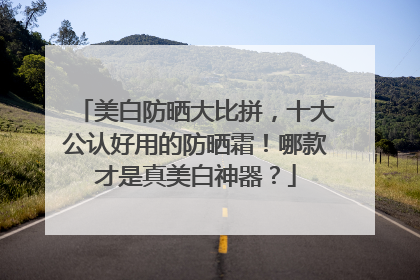 美白防晒大比拼，十大公认好用的防晒霜！哪款才是真美白神器？