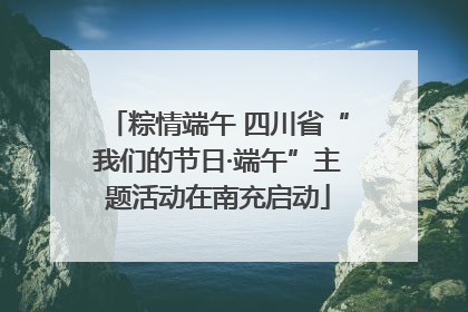 粽情端午 四川省“我们的节日·端午”主题活动在南充启动
