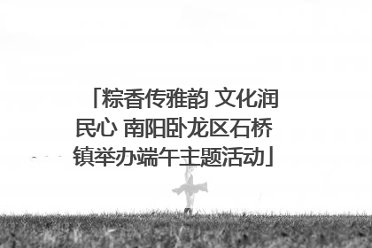 粽香传雅韵 文化润民心 南阳卧龙区石桥镇举办端午主题活动