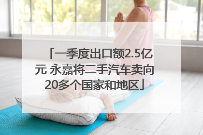 一季度出口额2.5亿元 永嘉将二手汽车卖向20多个国家和地区