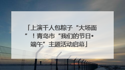 上演千人包粽子“大场面”！青岛市“我们的节日•端午”主题活动启幕