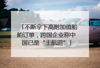 不断拿下高附加值船舶订单，跨国企业称中国已是“主航道”