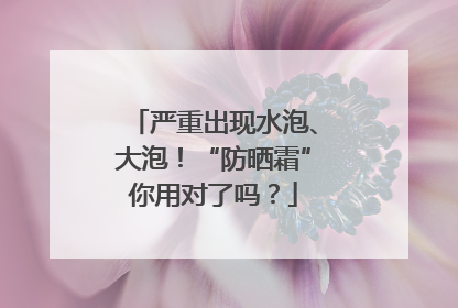 严重出现水泡、大泡！“防晒霜”你用对了吗？