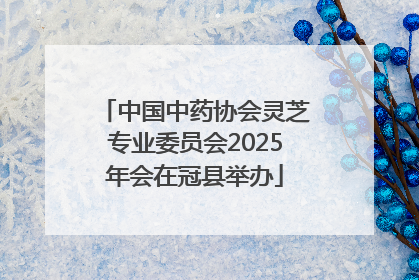 中国中药协会灵芝专业委员会2025年会在冠县举办