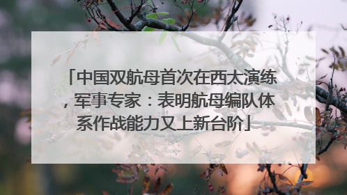 中国双航母首次在西太演练，军事专家：表明航母编队体系作战能力又上新台阶