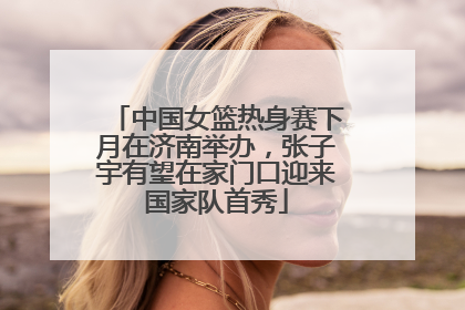 中国女篮热身赛下月在济南举办，张子宇有望在家门口迎来国家队首秀