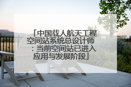 中国载人航天工程空间站系统总设计师：当前空间站已进入应用与发展阶段