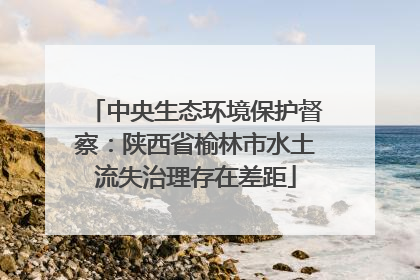 中央生态环境保护督察：陕西省榆林市水土流失治理存在差距