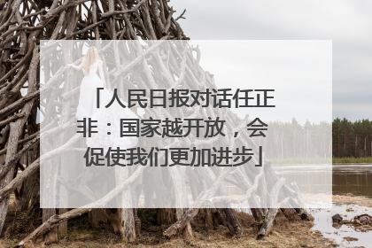 人民日报对话任正非：国家越开放，会促使我们更加进步
