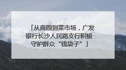 从商圈到菜市场，广发银行长沙人民路支行积极守护群众“钱袋子”