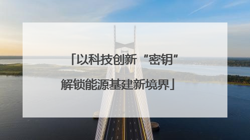 以科技创新“密钥”解锁能源基建新境界