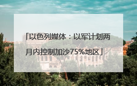 以色列媒体：以军计划两月内控制加沙75%地区