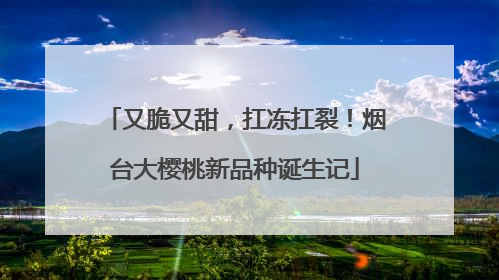又脆又甜，扛冻扛裂！烟台大樱桃新品种诞生记