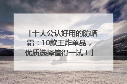 十大公认好用的防晒霜：10款王炸单品，优质选择值得一试！