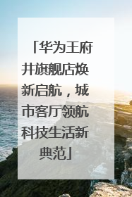 华为王府井旗舰店焕新启航，城市客厅领航科技生活新典范