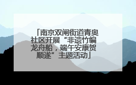 南京双闸街道青奥社区开展“非遗竹编龙舟船，端午安康贺顺遂”主题活动