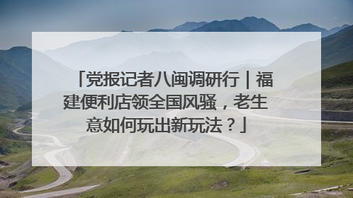 党报记者八闽调研行｜福建便利店领全国风骚，老生意如何玩出新玩法？
