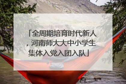 全周期培育时代新人，河南师大大中小学生集体入党入团入队