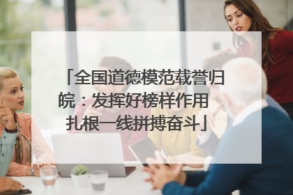 全国道德模范载誉归皖：发挥好榜样作用 扎根一线拼搏奋斗
