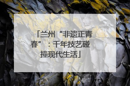 兰州“非遗正青春”：千年技艺碰撞现代生活
