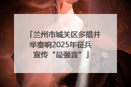兰州市城关区多措并举奏响2025年征兵宣传“最强音”