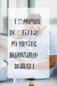 兰州西固区：五月之约 续写民族团结进步新篇章